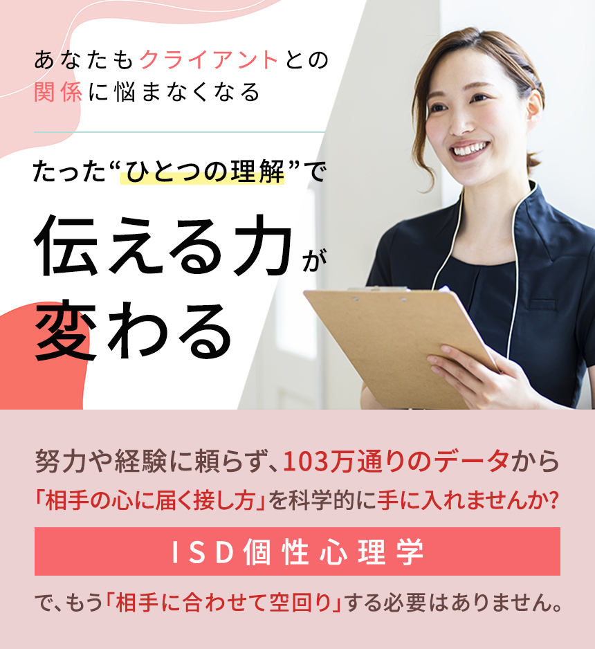 クライアントとの関係に悩まなくなる。たった“ひとつの理解”で、人間関係がラクになる。たったひつの理解で伝える力が変わる。努力や経験に頼らず、103万通りのデータから「相手の心に届く接し方」を科学的に手に入れませんかISD個性心理学で、もう「相手に合わせて空回り」する必要はありません。相手の“個性”を理解すれば、自然と信頼が積み重なり、関係が続いていきます。