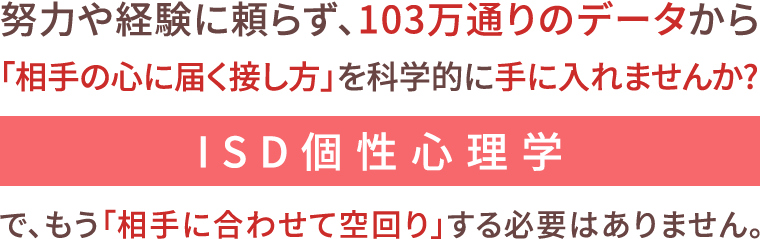 努力や経験に頼らず、103万通りのデータから「相手の心に届く接し方」を科学的に手に入れませんかISD個性心理学で、もう「相手に合わせて空回り」する必要はありません。相手の“個性”を理解すれば、自然と信頼が積み重なり、関係が続いていきます。